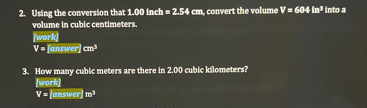 2. Using the conversion that 1.00 inch = 2.54 cm, convert the volume V = 604 in3 into a
volume in cubic centimeters.
[work]
V= [answer] cm3
3. How many cubic meters are there in 2.00 cubic kilometers?
[work]
V = [answer] m3
%3D
