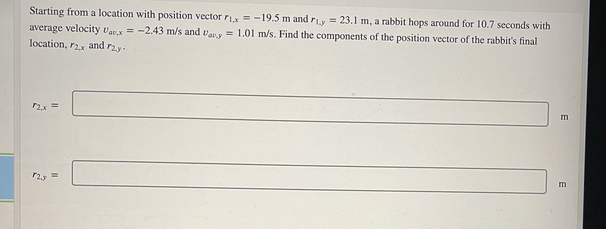 Starting from a location with position vector rx = -19.5 m and r1y = 23.1 m, a rabbit hops around for 10.7 seconds with
average velocity vav.x = -2.43 m/s and vav.y = 1.01 m/s. Find the components of the position vector of the rabbit's final
location, r2x and r2.y.
m
r2,x
m
r2.y
