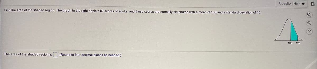 Question Help
Find the area of the shaded region. The graph to the right depicts IQ scores of adults, and those scores are normally distributed with a mean of 100 and a standard deviation of 15.
106
126
The area of the shaded region is
(Round to four decimal places as needed.)
