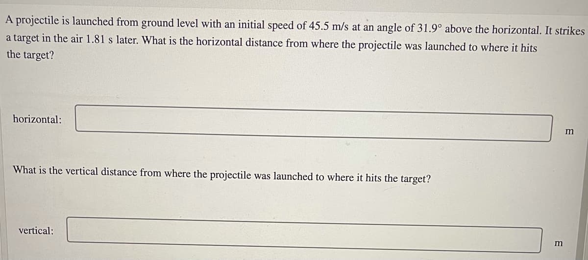 A projectile is launched from ground level with an initial speed of 45.5 m/s at an angle of 31.9° above the horizontal. It strikes
a target in the air 1.81 s later. What is the horizontal distance from where the projectile was launched to where it hits
the target?
horizontal:
What is the vertical distance from where the projectile was launched to where it hits the target?
vertical:
