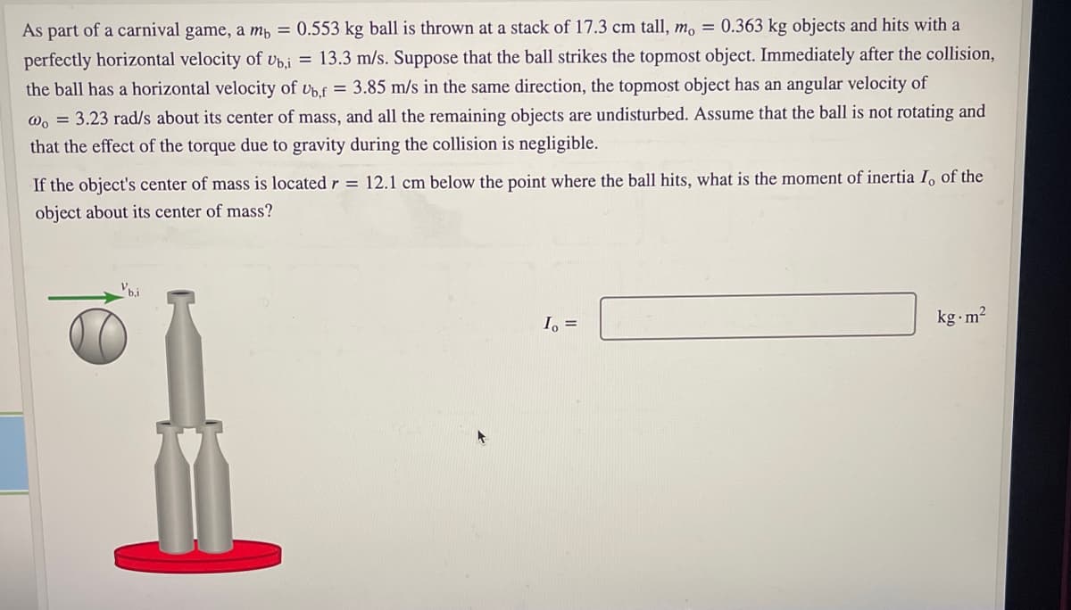 As part of a carnival game, a mp = 0.553 kg ball is thrown at a stack of 17.3 cm tall, m, = 0.363 kg objects and hits with a
perfectly horizontal velocity of vb.i = 13.3 m/s. Suppose that the ball strikes the topmost object. Immediately after the collision,
the ball has a horizontal velocity of vpf = 3.85 m/s in the same direction, the topmost object has an angular velocity of
W, = 3.23 rad/s about its center of mass, and all the remaining objects are undisturbed. Assume that the ball is not rotating and
that the effect of the torque due to gravity during the collision is negligible.
If the object's center of mass is located r = 12.1 cm below the point where the ball hits, what is the moment of inertia I, of the
object about its center of mass?
I, =
kg m2
