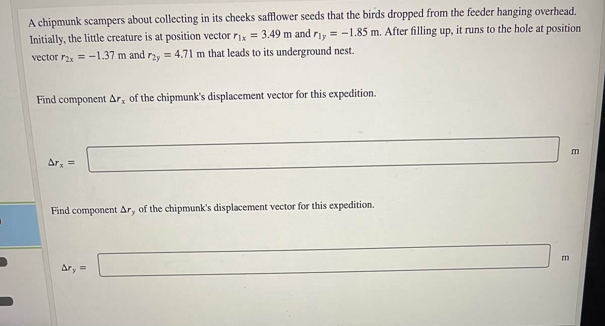 A chipmunk scampers about collecting in its cheeks safflower seeds that the birds dropped from the feeder hanging overhead.
Initially, the little creature is at position vector rix = 3.49 m and r1y = -1.85 m. After filling up, it runs to the hole at position
vector r2x = -1.37 m and r2y = 4.71 m that leads to its underground nest.
Find component Arx of the chipmunk's displacement vector for this expedition.
Arx =
Find component Ary of the chipmunk's displacement vector for this expedition.
Ary =

