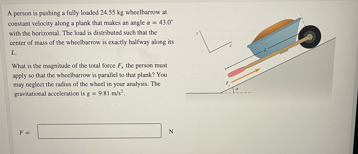 A person is pushing a fully loaded 24.55 kg wheelbarrow at
constant velocity along a plank that makes an angle a = 43.0°
with the horizontal. The load is distributed such that the
center of mass of the wheelbarrow is exactly halfway along its
L.
What is the magnitude of the total force F the person must
apply so that the wheelbarrow is parallel to that plank? You
may neglect the radius of the wheel in your analysis. The
gravitational acceleration is g = 9.81 m/s².
F =
N
