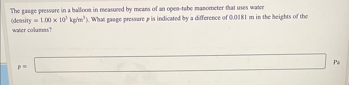 The gauge pressure in a balloon in measured by means of an open-tube manometer that uses water
(density = 1.00 × 10' kg/m³). What gauge pressure p is indicated by a difference of 0.0181 m in the heights of the
water columns?
Pa
p =
