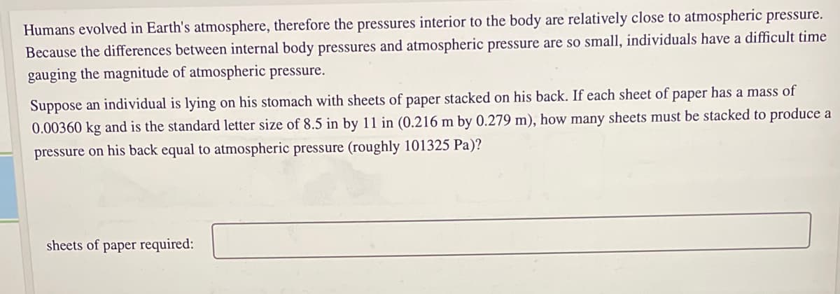 Humans evolved in Earth's atmosphere, therefore the pressures interior to the body are relatively close to atmospheric pressure.
Because the differences between internal body pressures and atmospheric pressure are so small, individuals have a difficult time
gauging the magnitude of atmospheric pressure.
Suppose an individual is lying on his stomach with sheets of paper stacked on his back. If each sheet of paper has a mass of
0.00360 kg and is the standard letter size of 8.5 in by 11 in (0.216 m by 0.279 m), how many sheets must be stacked to produce a
pressure on his back equal to atmospheric pressure (roughly 101325 Pa)?
sheets of paper required:
