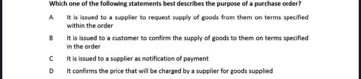 Which one of the following statements best describes the purpose of a purchase order?
It is issued to a supplier to request supply of goods from them on terms specified
within the order
A
It is issued to a customer to confirm the supply of goods to them on terms specified
in the order
В
It is issued to a supplier as notification of payment
It confirms the price that will be charged by a supplier for goods supplied
C
D
