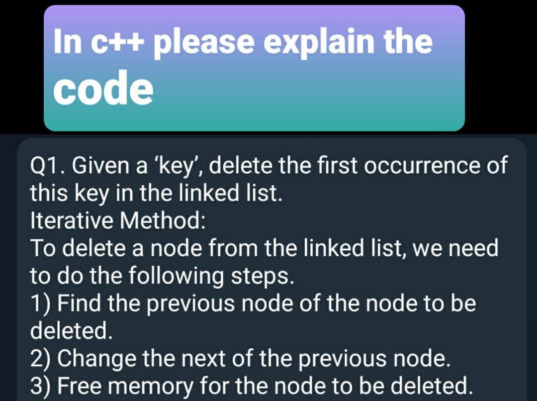 In c++ please explain the
code
Q1. Given a 'key', delete the first occurrence of
this key in the linked list.
Iterative Method:
To delete a node from the linked list, we need
to do the following steps.
1) Find the previous node of the node to be
deleted.
2) Change the next of the previous node.
3) Free memory for the node to be deleted.
