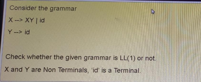 Consider the grammar
X --> XY | id
Y --> id
Check whether the given grammar is LL(1) or not.
X and Y are Non Terminals, 'id' is a Terminal.
