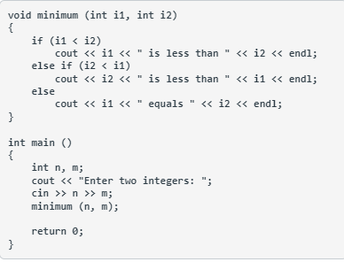 void minimum (int i1, int i2)
{
if (i1 < i2)
cout <« i1 << " is less than " << i2 « endl;
else if (i2 < i1)
cout <« i2 << " is less than " << i1 <« endl;
else
cout « i1 << " equals " « i2 <« endl;
}
int main ()
{
int n, m;
cout « "Enter two integers: ";
cin >> n >> m;
minimum (n, m);
return 0;
}

