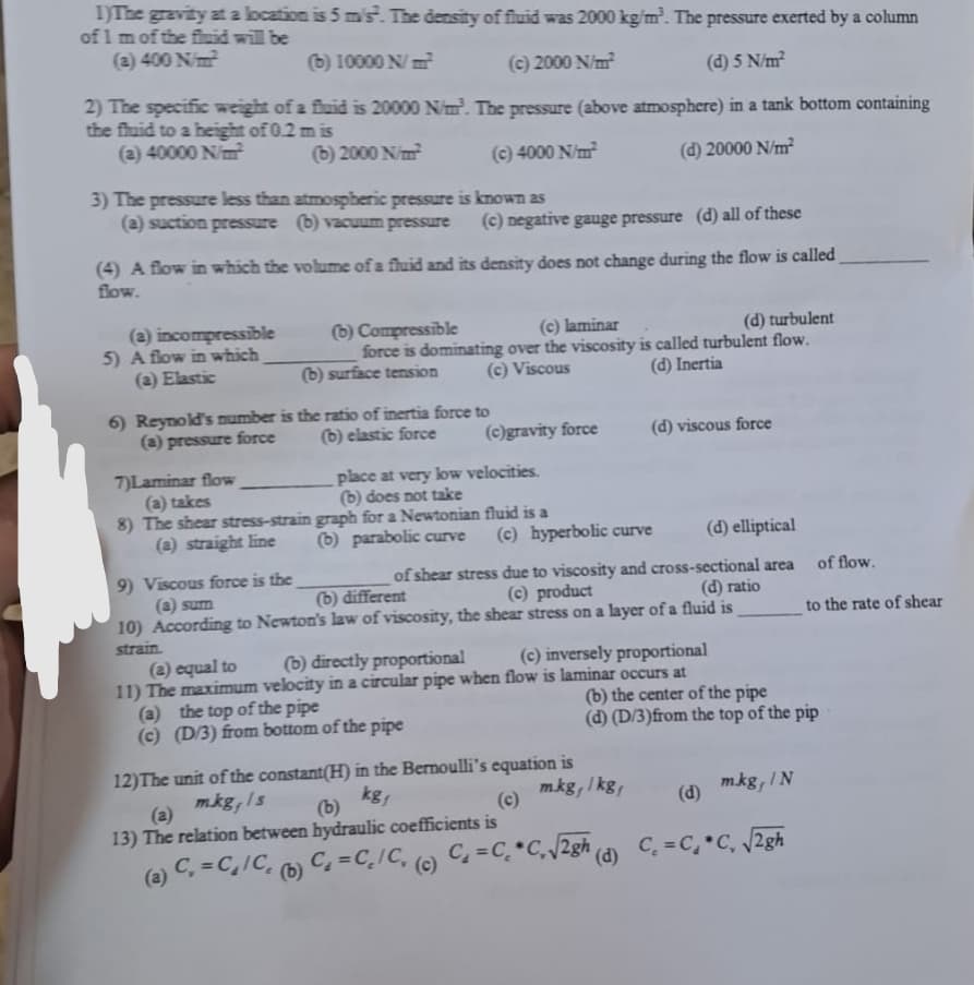 1)The gravity at a location is 5 ms. The density of fluid was 2000 kg/m³. The pressure exerted by a column
of 1 m of the fluid will be
(a) 400 N/m²
(b) 10000 N/m²
(c) 2000 N/m²
(d) 5 N/m²
2) The specific weight of a fluid is 20000 N/m³. The pressure (above atmosphere) in a tank bottom containing
the fluid to a height of 0.2 m is
(a) 40000 N/m²
(b) 2000 N/m²
(c) 4000 N/m²
(d) 20000 N/m²
3) The pressure less than atmospheric pressure is known as
(a) suction pressure (b) vacuum pressure (c) negative gauge pressure (d) all of these
(4) A flow in which the volume of a fluid and its density does not change during the flow is called
flow.
(a) incompressible
5) A flow in which
(a) Elastic
(b) Compressible
(c) laminar
(d) turbulent
force is dominating over the viscosity is called turbulent flow.
(c) Viscous
(d) Inertia
(b) surface tension
6) Reynold's number is the ratio of inertia force to
(a) pressure force
(b) elastic force
7)Laminar flow
(a) takes
8) The shear stress-strain
(a) straight line
(c)gravity force
place at very low velocities.
(b) does not take
graph for a Newtonian fluid is a
(b) parabolic curve
(c) hyperbolic curve
(d) elliptical
9) Viscous force is the
(a) sum
(b) different
of shear stress due to viscosity and cross-sectional area
(c) product
(d) ratio
10) According to Newton's law of viscosity, the shear stress on a layer of a fluid is
strain.
(a) equal to
(b) directly proportional
(c) inversely proportional
11) The maximum velocity in a circular pipe when flow is laminar occurs at
(a) the top of the pipe
(c) (D/3) from bottom of the pipe
12) The unit of the constant(H) in the Bernoulli's equation is
mkg, Is
kg,
(a)
(b)
13) The relation between hydraulic coefficients is
(a) C₁ = C₁/C₂ (b) C₁=C₂/C, (c)
(d) viscous force
m.kg,/kg,
C₁=C₂ *C₁ √2gh (d)
(b) the center of the pipe
(d) (D/3) from the top of the pip
m.kg, IN
of flow.
(d)
C₁=C₁ C₁ √2gh
to the rate of shear