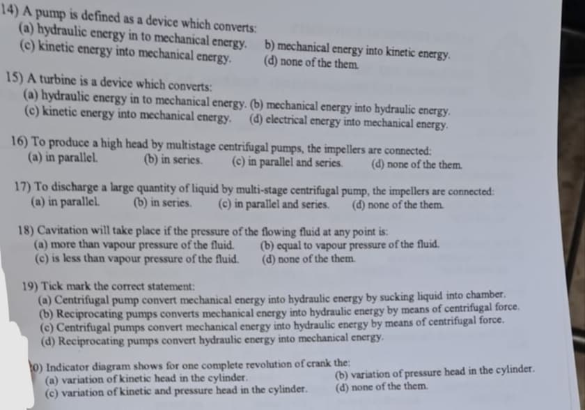 14) A pump is defined as a device which converts:
(a) hydraulic energy in to mechanical energy.
(c) kinetic energy into mechanical energy.
b) mechanical energy into kinetic energy.
(d) none of the them.
15) A turbine is a device which converts:
(a) hydraulic energy in to mechanical energy. (b) mechanical energy into hydraulic energy.
(c) kinetic energy into mechanical energy. (d) electrical energy into mechanical energy.
16) To produce a high head by multistage centrifugal pumps, the impellers are connected:
(a) in parallel. (b) in series.
(c) in parallel and series.
(d) none of the them.
17) To discharge a large quantity of liquid by multi-stage centrifugal pump, the impellers are connected:
(a) in parallel. (b) in series. (c) in parallel and series. (d) none of the them.
18) Cavitation will take place if the pressure of the flowing fluid at any point is:
(a) more than vapour pressure of the fluid.
(c) is less than vapour pressure of the fluid.
(b) equal to vapour pressure of the fluid.
(d) none of the them.
19) Tick mark the correct statement:
(a) Centrifugal pump convert mechanical energy into hydraulic energy by sucking liquid into chamber.
(b) Reciprocating pumps converts mechanical energy into hydraulic energy by means of centrifugal force.
(c) Centrifugal pumps convert mechanical energy into hydraulic energy by means of centrifugal force.
(d) Reciprocating pumps convert hydraulic energy into mechanical energy.
10) Indicator diagram shows for one complete revolution of crank the:
(a) variation of kinetic head in the cylinder.
(c) variation of kinetic and pressure head in the cylinder.
(b) variation of pressure head in the cylinder.
(d) none of the them.