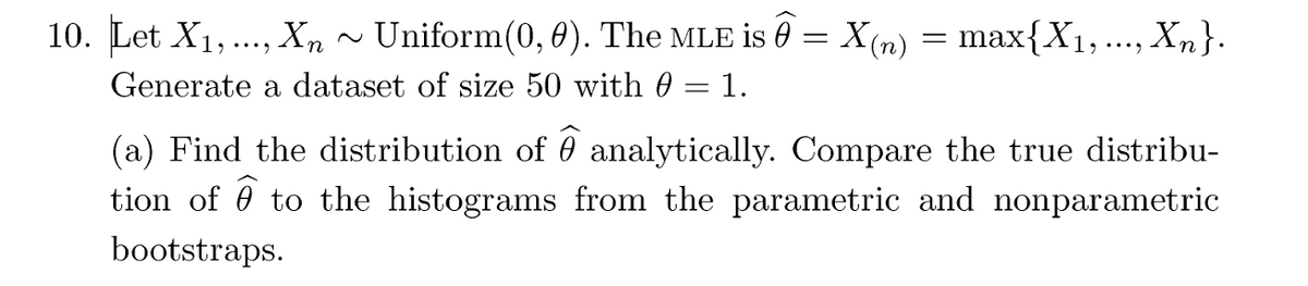 10. Let X1, X ~ Uniform(0, 0). The MLE is = X(n) = max{X1, ..., Xn}.
...,.
Generate a dataset of size 50 with 0 = 1.
...,
(a) Find the distribution of 0 analytically. Compare the true distribu-
tion of to the histograms from the parametric and nonparametric
bootstraps.