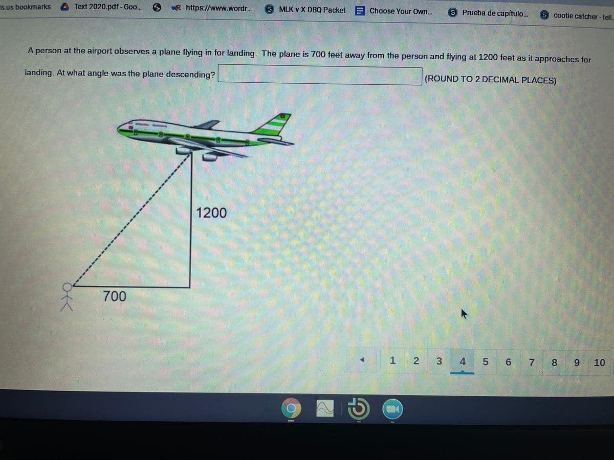 s.us bookmarks 4 Text 2020.pdf-Goo...
wR https://www.wordr...
S MLK v X DBQ Packet
Choose Your Own..
S Prueba de capítulo...
S cootie catcher-tell.
A person at the airport observes a plane flying in for landing. The plane is 700 feet away from the person and flying at 1200 feet as it approaches for
landing. At what angle was the plane descending?
(ROUND TO 2 DECIMAL PLACES)
1200
700
1 2
3 4
5 6 7 8
6.
10
