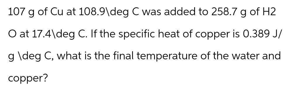 107 g of Cu at 108.9\deg C was added to 258.7 g of H2
O at 17.4\deg C. If the specific heat of copper is 0.389 J/
g \deg C, what is the final temperature of the water and
copper?