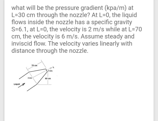 what will be the pressure gradient (kpa/m) at
L=30 cm through the nozzle? At L=0, the liquid
flows inside the nozzle has a specific gravity
S=6.1, at L=0, the velocity is 2 m/s while at L=70
cm, the velocity is 6 m/s. Assume steady and
inviscid flow. The velocity varies linearly with
distance through the nozzle.
70 cm
60 em
Liguid
