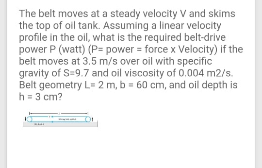 The belt moves at a steady velocity V and skims
the top of oil tank. Assuming a linear velocity
profile in the oil, what is the required belt-drive
power P (watt) (P= power = force x Velocity) if the
belt moves at 3.5 m/s over oil with specific
gravity of S=9.7 and oil viscosity of 0.004 m2/s.
Belt geometry L= 2 m, b = 60 cm, and oil depth is
h = 3 cm?
