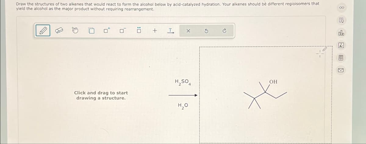 Draw the structures of two alkenes that would react to form the alcohol below by acid-catalyzed hydration. Your alkenes should be different regioisomers that
yield the alcohol as the major product without requiring rearrangement.
Click and drag to start
drawing a structure.
Ö
+
T
x
H₂SO4
H₂0
OH
8 昆山网图]
E₂
00.
Ar