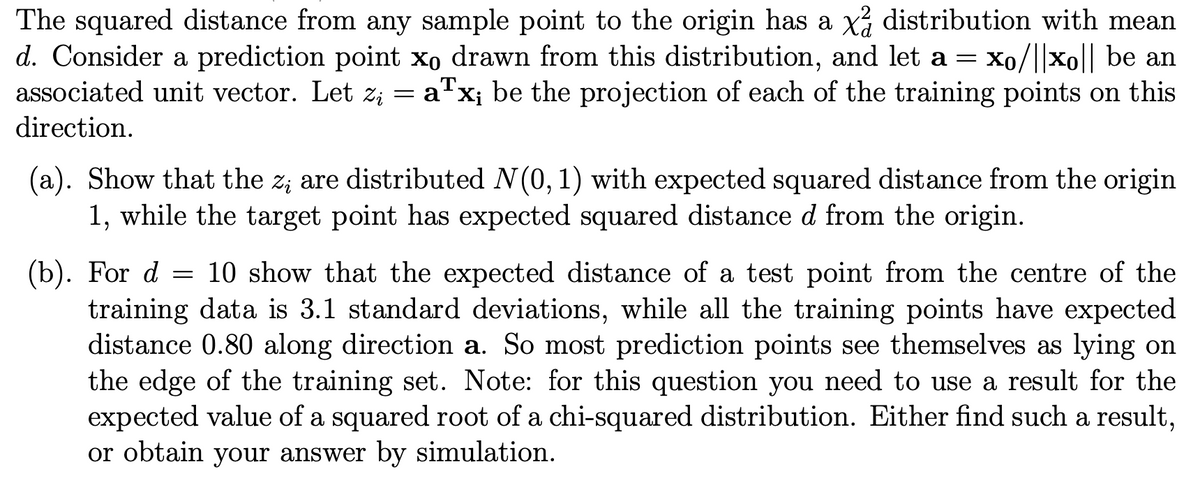 The squared distance from any sample point to the origin has a x² distribution with mean
d. Consider a prediction point xo drawn from this distribution, and let a = Xo/||xo|| be an
associated unit vector. Let z; = aTx; be the projection of each of the training points on this
direction.
(a). Show that the z; are distributed N(0, 1) with expected squared distance from the origin
1, while the target point has expected squared distance d from the origin.
(b). For d = 10 show that the expected distance of a test point from the centre of the
training data is 3.1 standard deviations, while all the training points have expected
distance 0.80 along direction a. So most prediction points see themselves as lying on
the edge of the training set. Note: for this question you need to use a result for the
expected value of a squared root of a chi-squared distribution. Either find such a result,
or obtain your answer by simulation.