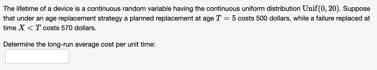 The lifetime of a device is a continuous random variable having the continuous uniform distribution Unif(0, 20). Suppose
that under an age replacement strategy a planned replacement at age T = 5 costs 500 dollars, while a failure replaced at
time X <T costs 570 dollars.
Determine the long-run average cost per unit time: