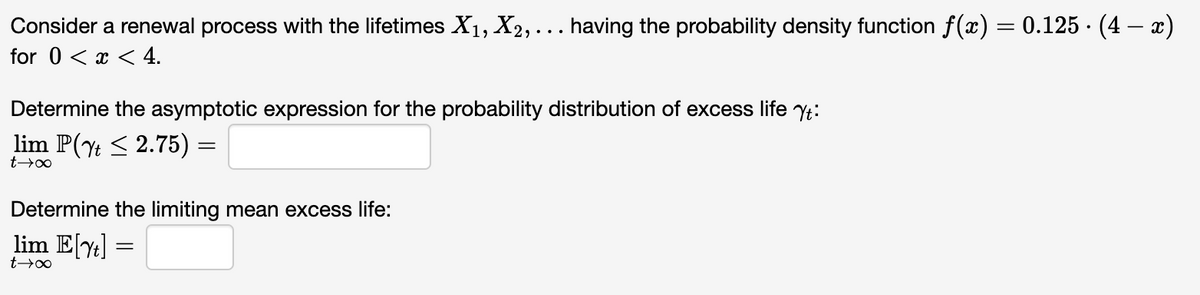 Consider a renewal process with the lifetimes X1, X2, ... having the probability density function f(x) = 0.125. (4 — x)
for 0 < x < 4.
Determine the asymptotic expression for the probability distribution of excess life Yt:
lim P(2.75) =
t→∞
Determine the limiting mean excess life:
lim E[Y] =
t→∞
=