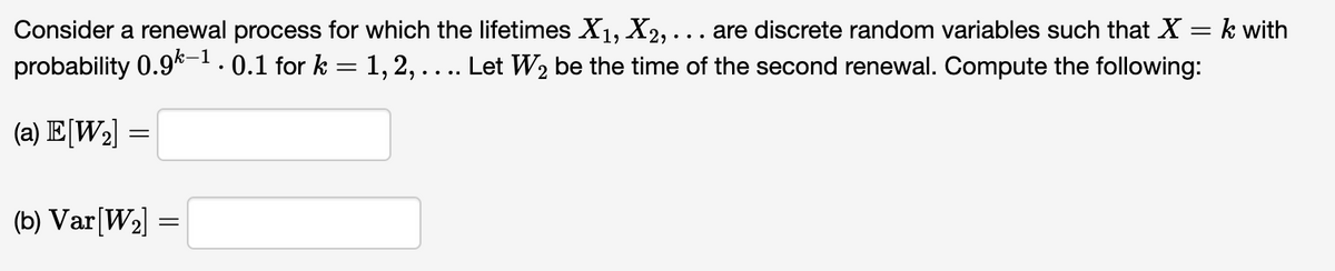 Consider a renewal process for which the lifetimes X1, X2,... are discrete random variables such that X = k with
probability 0.9k-1.0.1 for k = 1, 2, .... Let W₂ be the time of the second renewal. Compute the following:
(a) E[W2]
-
(b) Var[W2] =