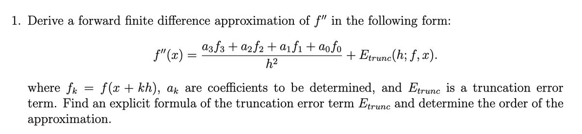 1. Derive a forward finite difference approximation of f" in the following form:
a3f3+ a2f2+ a1f1 + ao fo
₤"(x)
=
+ Etrunc(h; f, x).
h²
where fk
=
f(x+kh), ak are coefficients to be determined, and Etrunc is a truncation error
term. Find an explicit formula of the truncation error term Etrunc and determine the order of the
approximation.