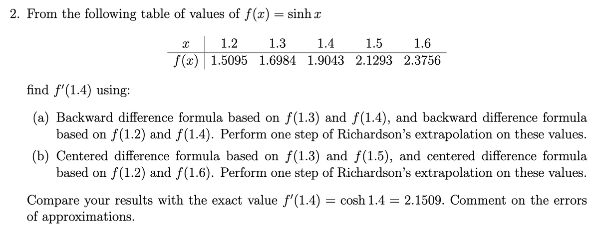 2. From the following table of values of f(x) = sinh x
find f'(1.4) using:
х
1.3
1.4
1.5
1.6
1.2
f(x) 1.5095 1.6984 1.9043 2.1293 2.3756
(a) Backward difference formula based on f(1.3) and ƒ(1.4), and backward difference formula
based on f(1.2) and f(1.4). Perform one step of Richardson's extrapolation on these values.
(b) Centered difference formula based on f(1.3) and f(1.5), and centered difference formula.
based on f(1.2) and f(1.6). Perform one step of Richardson's extrapolation on these values.
Compare your results with the exact value f'(1.4) = cosh 1.4 = 2.1509. Comment on the errors
of approximations.