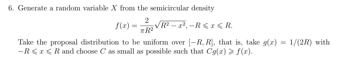 6. Generate a random variable X from the semicircular density
2
f(x) =
=
-
R² – x², -R< x < R.
πR²
Take the proposal distribution to be uniform over [-R, R], that is, take g(x)
-R< x < R and choose C as small as possible such that Cg(x) > f(x).
=
1/(2R) with