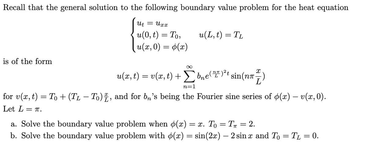 Recall that the general solution to the following boundary value problem for the heat equation
Ut = Uxx
u(L, t) = TL
u(0, t) = To,
u(x,0) = (x)
is of the form
∞
u(x, t) = v(x, t) +
bne ()²t sin (nn)
n=1
for v(x, t) = To + (TL − To), and for bn's being the Fourier sine series of p(x) — v(x,0).
Let L = T.
a. Solve the boundary value problem when p(x) = x. To = T✩ = 2.
b. Solve the boundary value problem with p(x) = sin(2x) — 2 sin x and To = T₁ = 0.