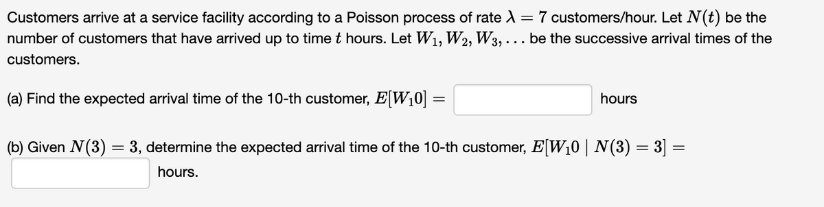 Customers arrive at a service facility according to a Poisson process of rate λ = 7 customers/hour. Let N(t) be the
number of customers that have arrived up to time t hours. Let W₁, W2, W3, ... be the successive arrival times of the
customers.
(a) Find the expected arrival time of the 10-th customer, E[W₁0] :
=
hours
(b) Given N(3) = 3, determine the expected arrival time of the 10-th customer, E[W₁0 | N(3) = 3] =
hours.