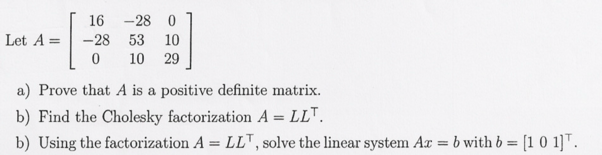 Let A =
16 -28 0
-28 53 10
0 10 29
a) Prove that A is a positive definite matrix.
b) Find the Cholesky factorization A = LLT.
b) Using the factorization A = LLT, solve the linear system Ax = b with b = [1 0 1]T.