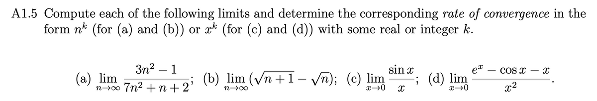 A1.5 Compute each of the following limits and determine the corresponding rate of convergence in the
form nk (for (a) and (b)) or xk (for (c) and (d)) with some real or integer k.
3n² - 1
(a) lim
n+∞ 7n² +n+2; (b) lim (√n +1 − √√n); (c) lim
n→∞
x→0
sin x
X
; (d) lim
x→0
ex
COS X
x²
X