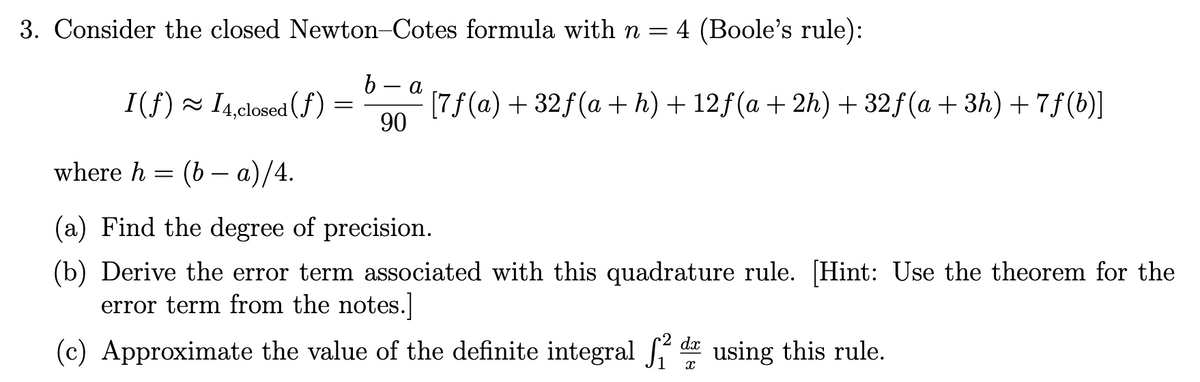 3. Consider the closed Newton-Cotes formula with n = 4 (Boole's rule):
b
a
I(f) 14,closed (f)
=
90
[7f (a) +32f(a + h) + 12f(a + 2h) + 32f(a+3h) + 7ƒ(b)]
where h = (ba)/4.
(a) Find the degree of precision.
(b) Derive the error term associated with this quadrature rule. [Hint: Use the theorem for the
error term from the notes.]
(c) Approximate the value of the definite integral 2 d using this rule.
X