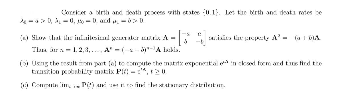 Consider a birth and death process with states {0,1}. Let the birth and death rates be
Ao = a > 0, A₁ = 0, μo = 0, and µ₁ = b > 0.
= ko =
A1
(a) Show that the infinitesimal generator matrix A =
[
a a
satisfies the property A² = -
2
-(a + b)A.
b
Thus, for n = 1, 2, 3,..., A = (a - b)-1A holds.
n
(b) Using the result from part (a) to compute the matrix exponential et in closed form and thus find the
transition probability matrix P(t) = e¹A, t≥ 0.
(c) Compute lim →∞ P(t) and use it to find the stationary distribution.