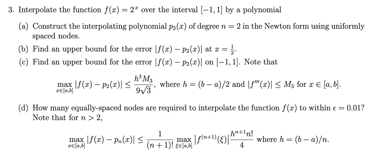 3. Interpolate the function f(x) = 2ª over the interval [−1, 1] by a polynomial
(a) Construct the interpolating polynomial p2(x) of degree n = 2 in the Newton form using uniformly
spaced nodes.
1
(b) Find an upper bound for the error |ƒ(x) — p2(x)| at x = 2
(c) Find an upper bound for the error |ƒ(x) — p2(x)| on [−1,1]. Note that
max f(x) p2(x)| ≤
x= [a,b]
h³ M3
9√3
9
max | f(x) — pn(x)| ≤
x= [a,b]
where h = (b − a)/2 and |ƒ""'(x)| ≤ M3 for x € [a, b].
(d) How many equally-spaced nodes are required to interpolate the function f(x) to within € = 0.01?
Note that for n > 2,
1
max | f(n+¹) (§) |
(n + 1)! E[a,b]
hn + 1n!
4
where h = (b − a)/n.