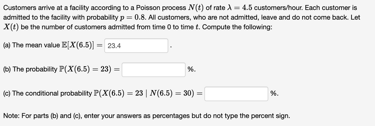 Customers arrive at a facility according to a Poisson process N(t) of rate λ = 4.5 customers/hour. Each customer is
admitted to the facility with probability p = 0.8. All customers, who are not admitted, leave and do not come back. Let
X(t) be the number of customers admitted from time 0 to time t. Compute the following:
(a) The mean value E[X(6.5)] = 23.4
(b) The probability P(X(6.5) = 23) =
=
(c) The conditional probability P(X(6.5) = 23 | N(6.5) = 30) =
%.
%.
Note: For parts (b) and (c), enter your answers as percentages but do not type the percent sign.