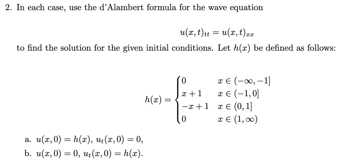 2. In each case, use the d'Alambert formula for the wave equation
u(x, t)tt = u(x, t) xx
to find the solution for the given initial conditions. Let h(x) be defined as follows:
x € (-∞, -1]
x + 1
h(x)
x € (-1,0]
x = (0, 1]
-x+1
πε(1,00)
a. u(x,0) = h(x), u₁(x,0) = 0,
b. u(x, 0) = 0, ut(x, 0) = h(x).
=