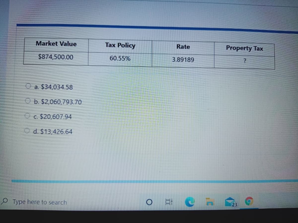 Market Value
Tax Policy
Rate
Property Tax
$874,500.00
60.55%
3.89189
O a. $34,034.58
O b. $2,060,793.70
O c. $20,607.94
O d. $13,426.64
O Type here to search
23
