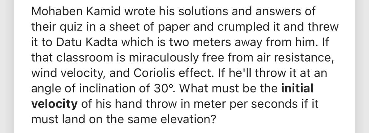 Mohaben Kamid wrote his solutions and answers of
their quiz in a sheet of paper and crumpled it and threw
it to Datu Kadta which is two meters away from him. If
that classroom is miraculously free from air resistance,
wind velocity, and Coriolis effect. If he'll throw it at an
angle of inclination of 30°. What must be the initial
velocity of his hand throw in meter per seconds if it
must land on the same elevation?

