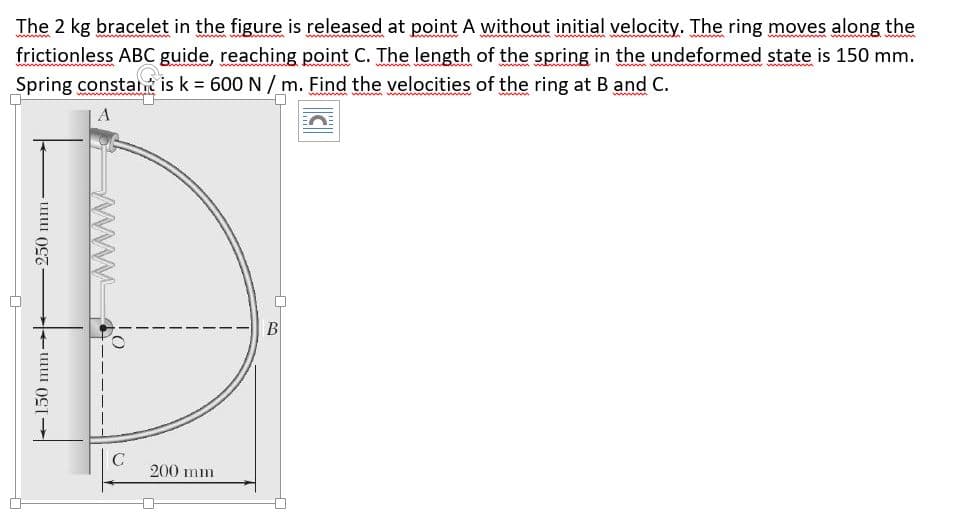 The 2 kg bracelet in the figure is released at point A without initial velocity. The ring moves along the
frictionless ABC guide, reaching point C. The length of the spring in the undeformed state is 150 mm.
Spring constant is k = 600 N / m. Find the velocities of the ring at B and C.
B
200 mm
+150 mm-
250 mm-
ww
