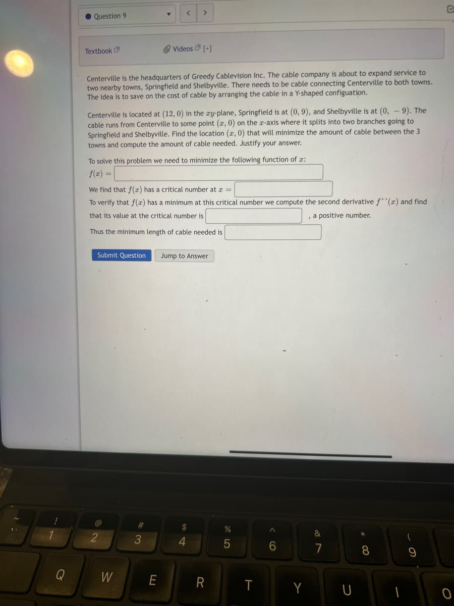 1
● Question 9
Textbook
Centerville is the headquarters of Greedy Cablevision Inc. The cable company is about to expand service to
two nearby towns, Springfield and Shelbyville. There needs to be cable connecting Centerville to both towns.
The idea is to save on the cost of cable by arranging the cable in a Y-shaped configuation.
Centerville is located at (12, 0) in the ay-plane, Springfield is at (0, 9), and Shelbyville is at (0, -9). The
cable runs from Centerville to some point (a, 0) on the z-axis where it splits into two branches going to
Springfield and Shelbyville. Find the location (x, 0) that will minimize the amount of cable between the 3
towns and compute the amount of cable needed. Justify your answer.
To solve this problem we need to minimize the following function of x:
f(x) =
@
T
We find that f(x) has a critical number at x =
To verify that f(x) has a minimum at this critical number we compute the second derivative f''(x) and find
that its value at the critical number is
, a positive number.
Thus the minimum length of cable needed is
2
< >
Submit Question Jump to Answer
W
@ Videos [+]
#
3
E
$
4
R
%
5
T
^
6
Y
&
7
U
8
9