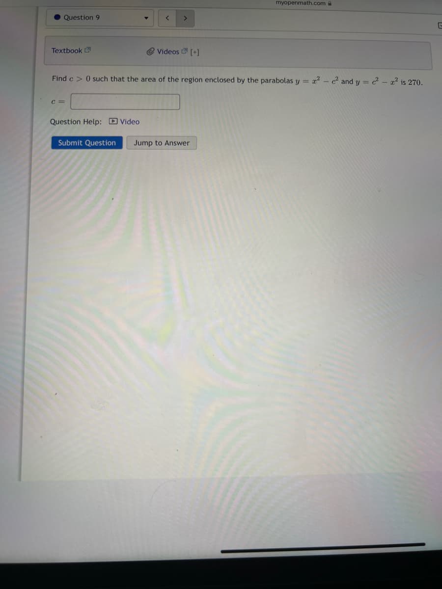 Question 9
Textbook
C =
Question Help: Video
< >
Find c> 0 such that the area of the region enclosed by the parabolas y = x²2c² and y = c² - x² is 270.
Submit Question
Videos [+]
myopenmath.com
Jump to Answer
G