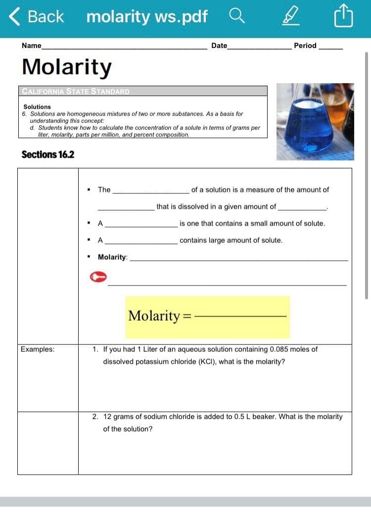 Back molarity ws.pdf Q
Name
Date
Period
Molarity
CALIFORNIA STATE STANDARD
Solutions
6. Solutions are homogeneous mixtures of two or more substances. As a basis for
understanding this concept:
d. Students know how to calculate the concentration of a solute in terms of grams per
liter, molarity, parts per million, and percent composition.
Sections 16.2
The
of a solution is a measure of the amount of
that is dissolved in a given amount of
A
is one that contains a small amount of solute.
contains large amount of solute.
Molarity:
Molarity =
Examples:
1. If you had 1 Liter of an aqueous solution containing 0.085 moles of
dissolved potassium chloride (KCI), what is the molarity?
2. 12 grams of sodium chloride is added to 0.5 L beaker. What is the molarity
of the solution?
