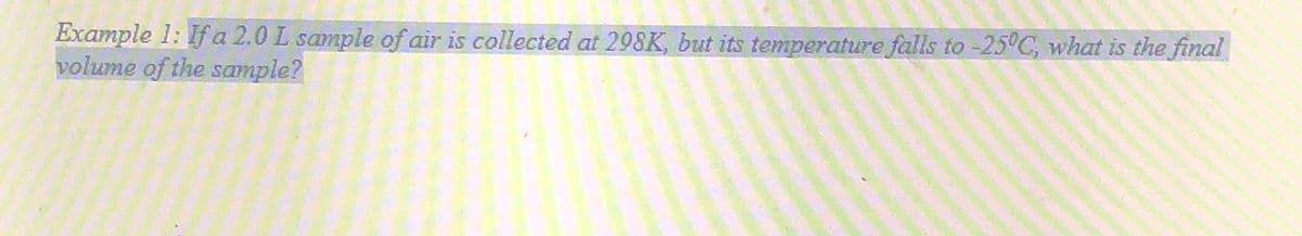 Example 1: If a 2.0 L sample of air is collected at 298K, but its temperature falls to -25°C, what is the final
volume of the sample?