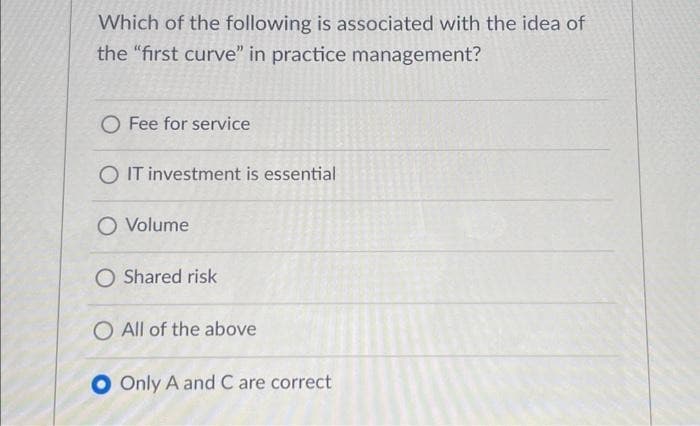 Which of the following is associated with the idea of
the "first curve" in practice management?
O Fee for service
O IT investment is essential
O Volume
O Shared risk
O All of the above
O Only A and C are correct