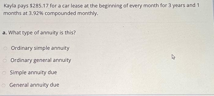 Kayla pays $285.17 for a car lease at the beginning of every month for 3 years and 1
months at 3.92% compounded monthly.
a. What type of annuity is this?
Ordinary simple annuity
Ordinary general annuity
O Simple annuity due
General annuity due
4
21