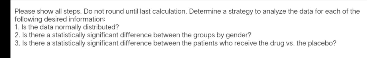 Please show all steps. Do not round until last calculation. Determine a strategy to analyze the data for each of the
following desired information:
1. Is the data normally distributed?
2. Is there a statistically significant difference between the groups by gender?
3. Is there a statistically significant difference between the patients who receive the drug vs. the placebo?