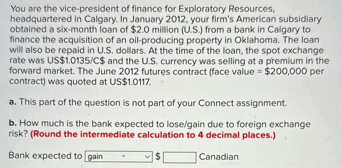 You are the vice-president of finance for Exploratory Resources,
headquartered in Calgary. In January 2012, your firm's American subsidiary
obtained a six-month loan of $2.0 million (U.S.) from a bank in Calgary to
finance the acquisition of an oil-producing property in Oklahoma. The loan
will also be repaid in U.S. dollars. At the time of the loan, the spot exchange
rate was US$1.0135/C$ and the U.S. currency was selling at a premium in the
forward market. The June 2012 futures contract (face value = $200,000 per
contract) was quoted at US$1.0117.
a. This part of the question is not part of your Connect assignment.
b. How much is the bank expected to lose/gain due to foreign exchange
risk? (Round the intermediate calculation to 4 decimal places.)
2
Bank expected to gain
$
Canadian