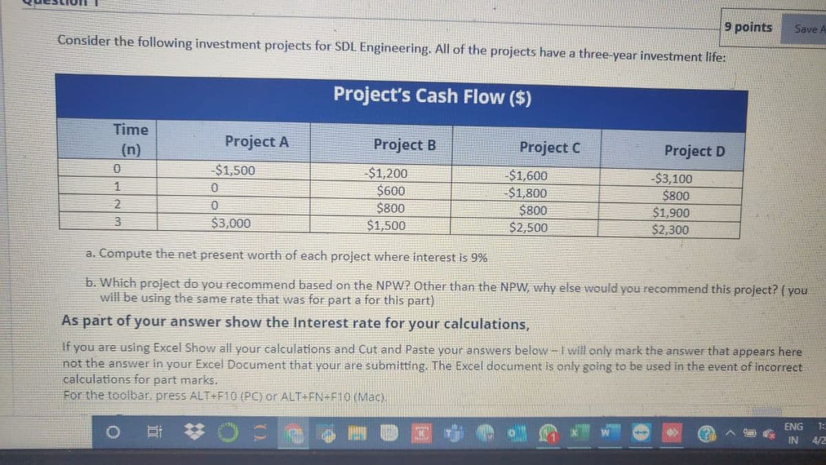 9 points
Save A
Consider the following investment projects for SDL Engineering. All of the projects have a three-year investment life:
Project's Cash Flow ($)
Time
(n)
Project A
Project B
Project C
Project D
$1,500
-$1,200
$600
$800
$1,500
-$1,600
$1,800
$800
$2,500
-$3,100
$800
$1,900
$2,300
1
$3,000
a. Compute the net present worth of each project where interest is 9%
b. Which project do you recommend based on the NPW? Other than the NPW, why else would you recommend this project? (you
will be using the same rate that was for part a for this part)
As part of your answer show the Interest rate for your calculations,
If you are using Excel Show all your calculations and Cut and Paste your answers below-I will only mark the answer that appears here
not the answer in your Excel Document that your are submitting. The Excel document is only going to be used in the event of incorrect
calculations for part marks.
For the toolbar. press ALT+F10 (PC) or ALT+FN+F10 (Mac).
ENG
1:
IN
4/2

