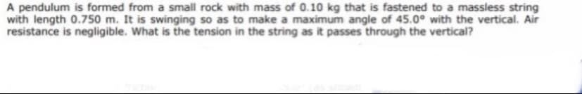 A pendulum is formed from a small rock with mass of 0.10 kg that is fastened to a massless string
with length 0.750 m. It is swinging so as to make a maximum angle of 45.0° with the vertical. Air
resistance is negligible. What is the tension in the string as it passes through the vertical?
